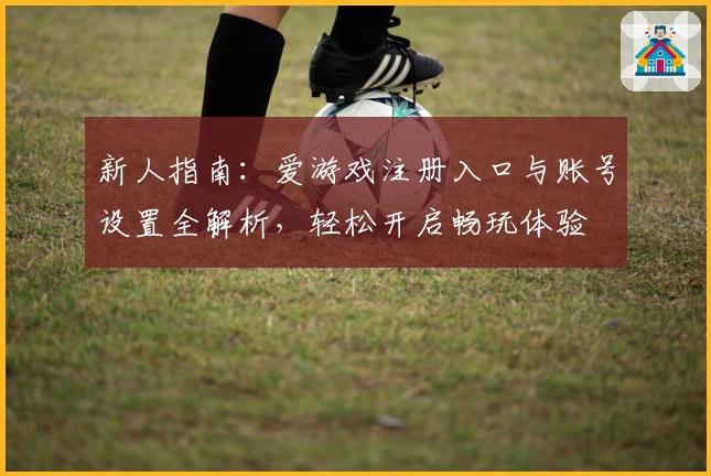 新人指南：爱游戏注册入口与账号设置全解析，轻松开启畅玩体验