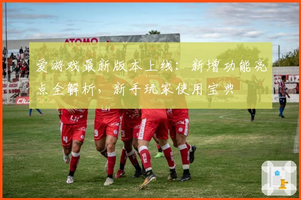 爱游戏最新版本上线：新增功能亮点全解析，新手玩家使用宝典