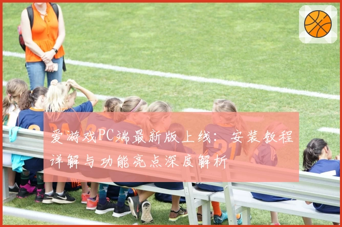 爱游戏PC端最新版上线：安装教程详解与功能亮点深度解析