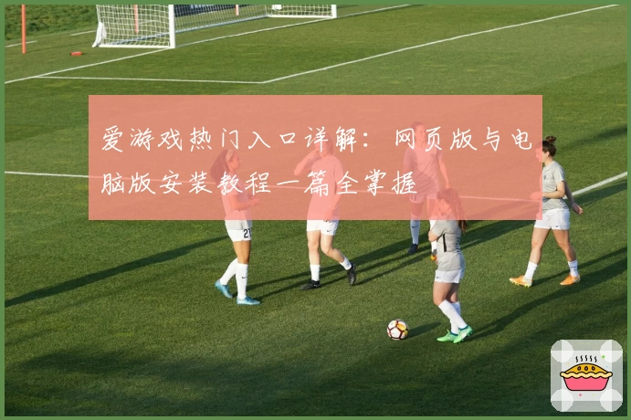 爱游戏热门入口详解：网页版与电脑版安装教程一篇全掌握