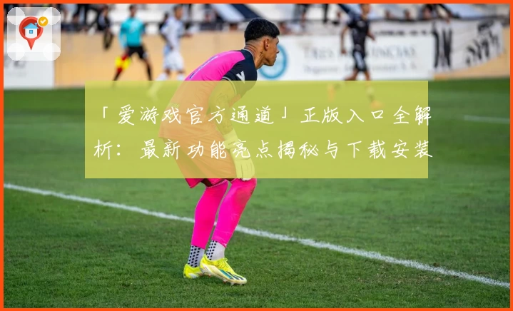 「爱游戏官方通道」正版入口全解析：最新功能亮点揭秘与下载安装超全教程