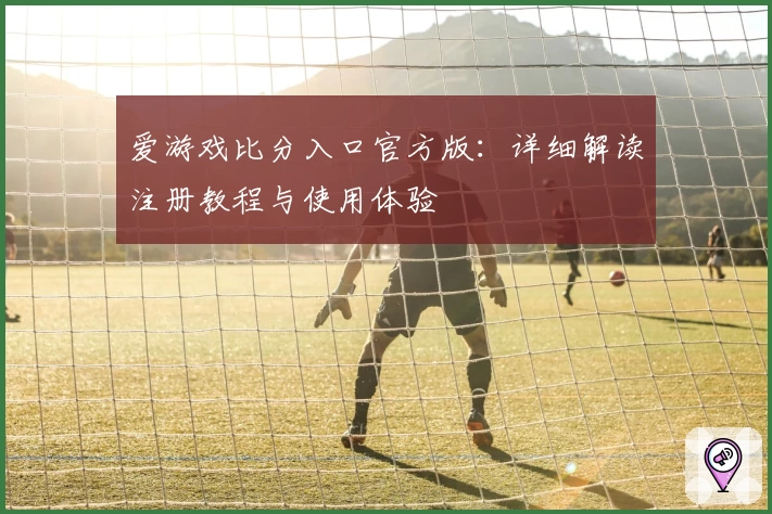 爱游戏比分入口官方版：详细解读注册教程与使用体验