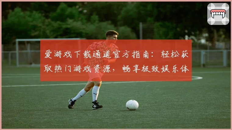 爱游戏下载通道官方指南：轻松获取热门游戏资源，畅享极致娱乐体验