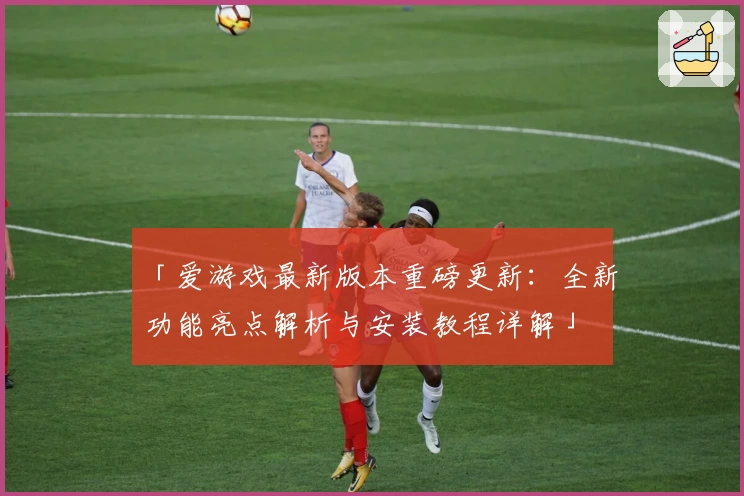 「爱游戏最新版本重磅更新：全新功能亮点解析与安装教程详解」