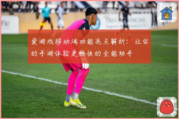 爱游戏移动端功能亮点解析：让你的手游体验更畅快的全能助手