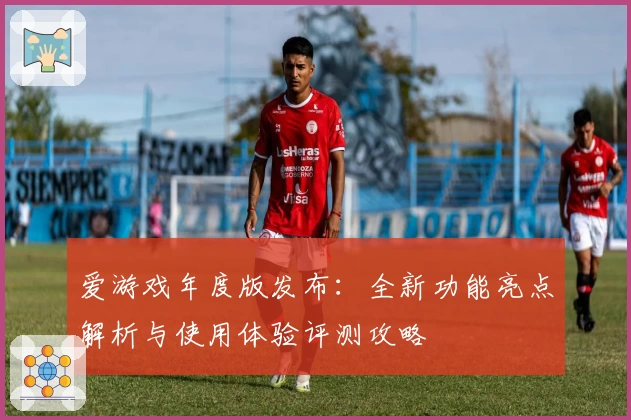 爱游戏年度版发布：全新功能亮点解析与使用体验评测攻略