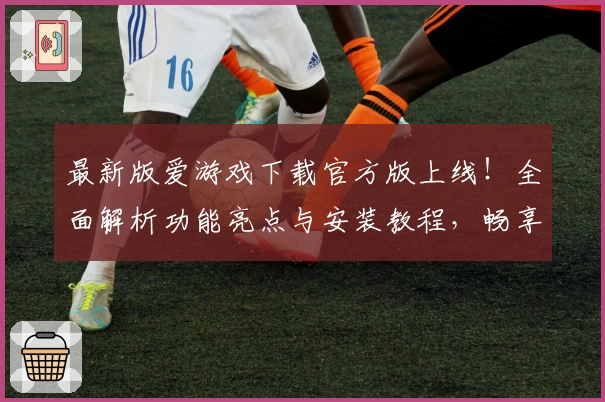 最新版爱游戏下载官方版上线！全面解析功能亮点与安装教程，畅享流畅使用体验