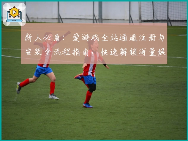 新人必看:爱游戏全站通道注册与安装全流程指南,快速解锁海量娱乐体验