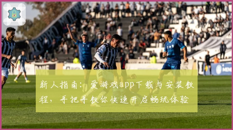 新人指南：爱游戏app下载与安装教程，手把手教你快速开启畅玩体验