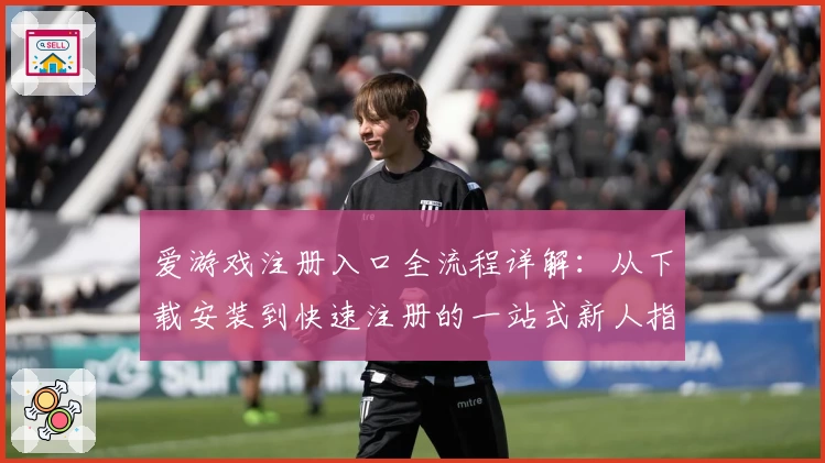 爱游戏注册入口全流程详解：从下载安装到快速注册的一站式新人指南
