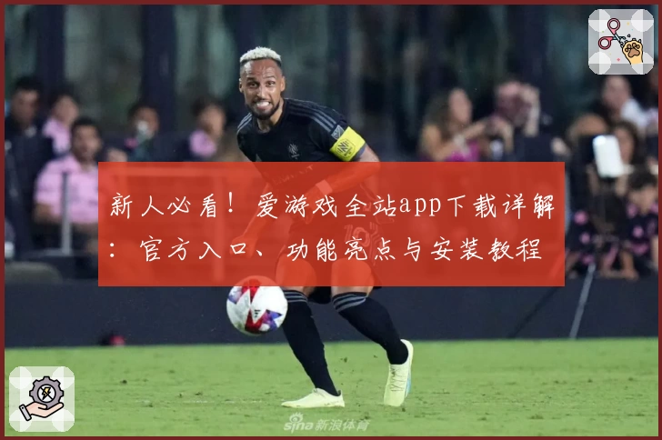 新人必看！爱游戏全站app下载详解：官方入口、功能亮点与安装教程全覆盖