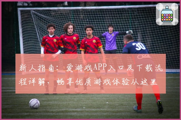 新人指南：爱游戏APP入口及下载流程详解，畅享优质游戏体验从这里开始