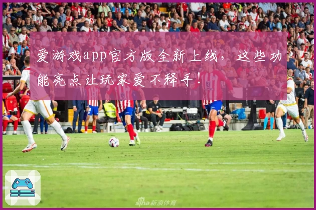 爱游戏app官方版全新上线，这些功能亮点让玩家爱不释手！