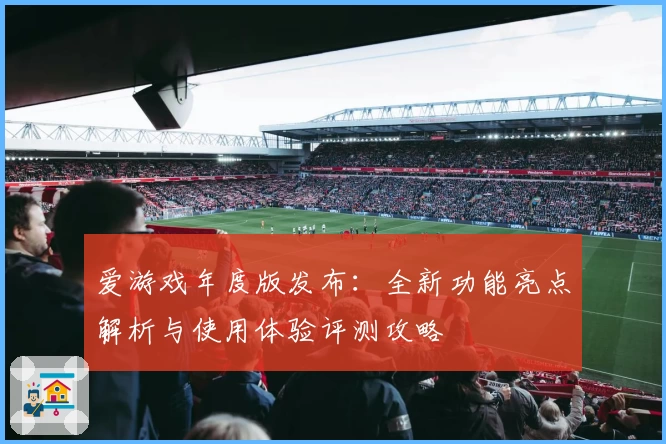 爱游戏年度版发布：全新功能亮点解析与使用体验评测攻略
