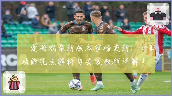 「爱游戏最新版本重磅更新：全新功能亮点解析与安装教程详解」